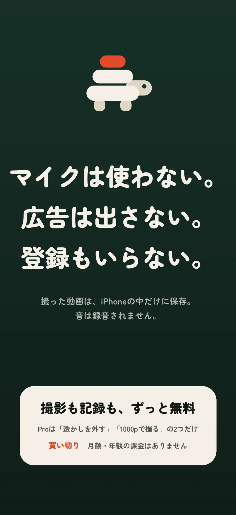 「マイクは使わない。広告は出さない。登録もいらない。」撮った動画は、iPhoneの中だけに保存。音は録音されません。板を積んだ亀のマークの下に、「撮影も記録も、ずっと無料」「Proは『透かしを外す』『1080pで撮る』の2つだけ」「買い切り 月額・年額の課金はありません」の札